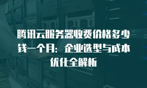 腾讯云服务器收费价格多少钱一个月：企业选型与成本优化全解析