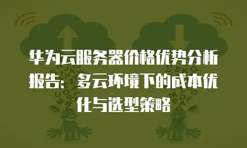 华为云服务器价格优势分析报告：多云环境下的成本优化与选型策略