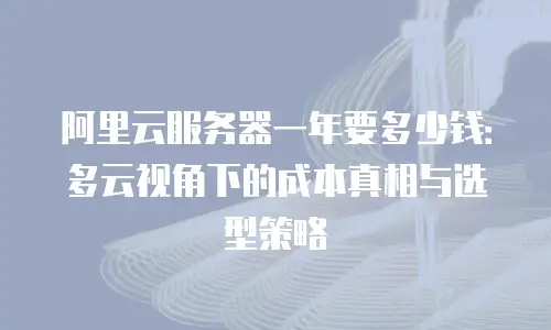 阿里云服务器一年要多少钱：多云视角下的成本真相与选型策略