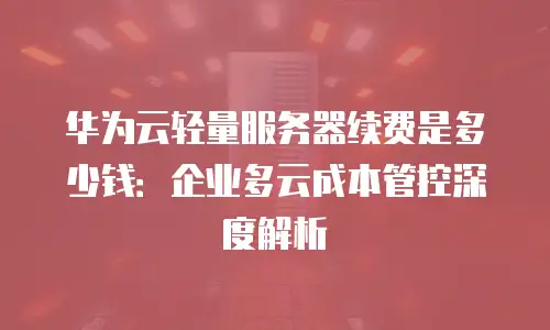 华为云轻量服务器续费是多少钱：企业多云成本管控深度解析