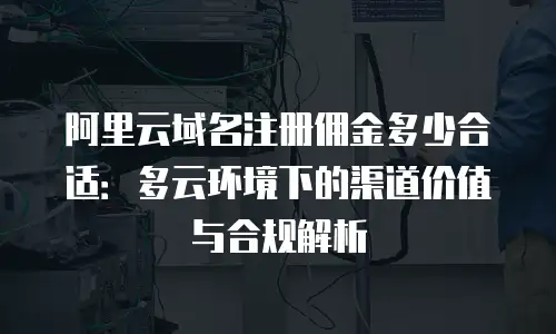 阿里云域名注册佣金多少合适：多云环境下的渠道价值与合规解析