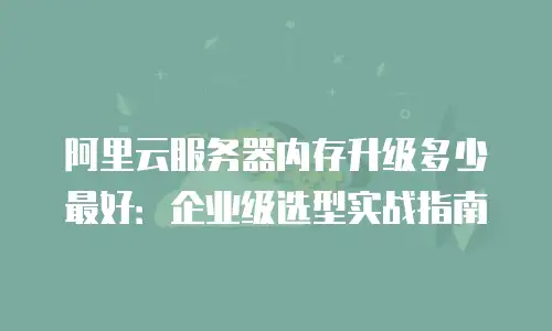阿里云服务器内存升级多少最好：企业级选型实战指南
