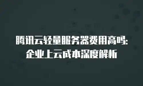 腾讯云轻量服务器费用高吗：企业上云成本深度解析