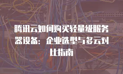 腾讯云如何购买轻量级服务器设备：企业选型与多云对比指南