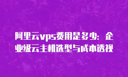 阿里云vps费用是多少：企业级云主机选型与成本透视