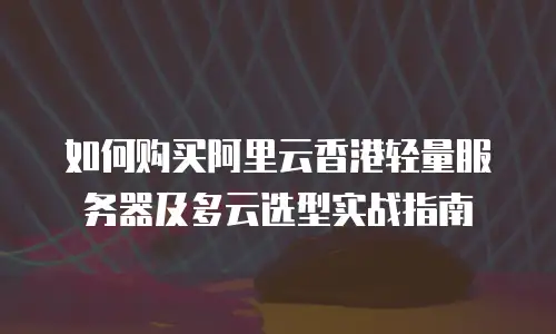 如何购买阿里云香港轻量服务器及多云选型实战指南