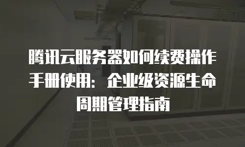 腾讯云服务器如何续费操作手册使用：企业级资源生命周期管理指南