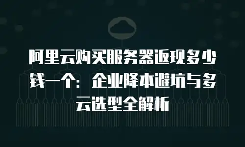 阿里云购买服务器返现多少钱一个：企业降本避坑与多云选型全解析