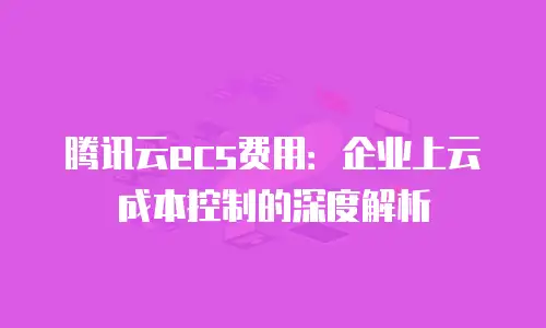 腾讯云ecs费用：企业上云成本控制的深度解析