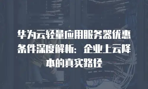 华为云轻量应用服务器优惠条件深度解析：企业上云降本的真实路径