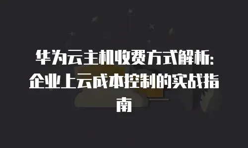 华为云主机收费方式解析：企业上云成本控制的实战指南