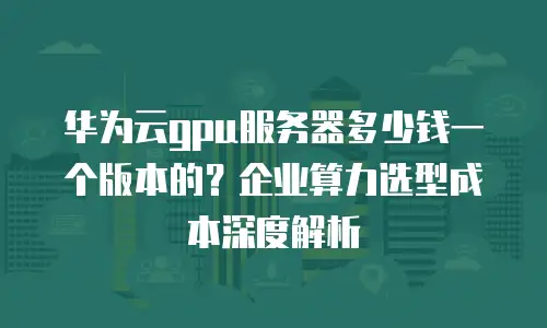 华为云gpu服务器多少钱一个版本的？企业算力选型成本深度解析