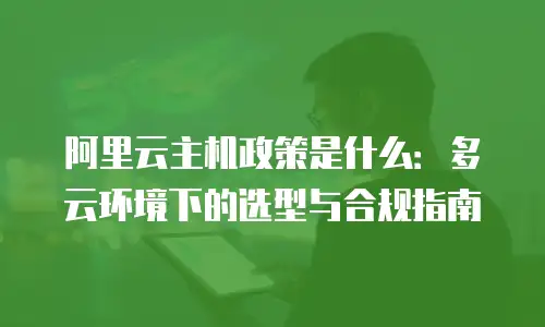 阿里云主机政策是什么：多云环境下的选型与合规指南