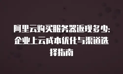 阿里云购买服务器返现多少：企业上云成本优化与渠道选择指南