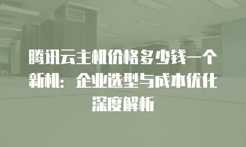 腾讯云主机价格多少钱一个新机：企业选型与成本优化深度解析