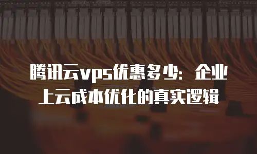 腾讯云vps优惠多少：企业上云成本优化的真实逻辑