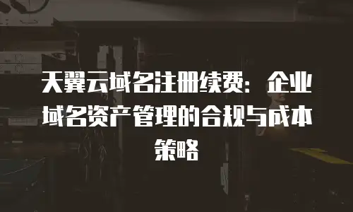 天翼云域名注册续费：企业域名资产管理的合规与成本策略