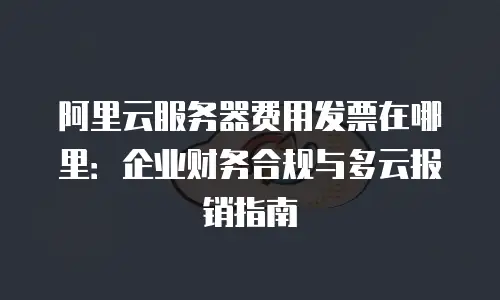 阿里云服务器费用发票在哪里：企业财务合规与多云报销指南