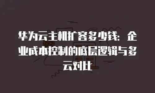 华为云主机扩容多少钱：企业成本控制的底层逻辑与多云对比
