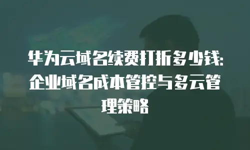 华为云域名续费打折多少钱：企业域名成本管控与多云管理策略