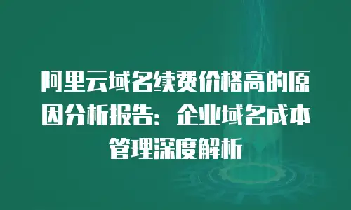 阿里云域名续费价格高的原因分析报告：企业域名成本管理深度解析