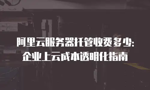 阿里云服务器托管收费多少：企业上云成本透明化指南