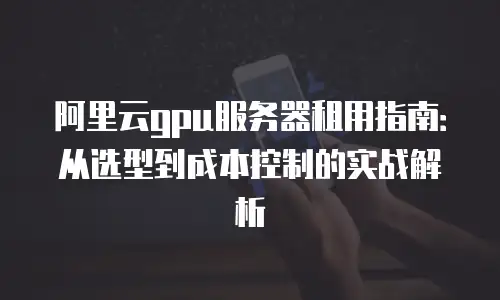 阿里云gpu服务器租用指南：从选型到成本控制的实战解析