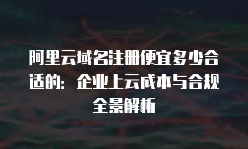 阿里云域名注册便宜多少合适的：企业上云成本与合规全景解析