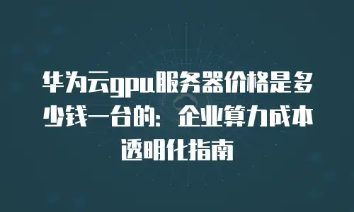 华为云gpu服务器价格是多少钱一台的：企业算力成本透明化指南