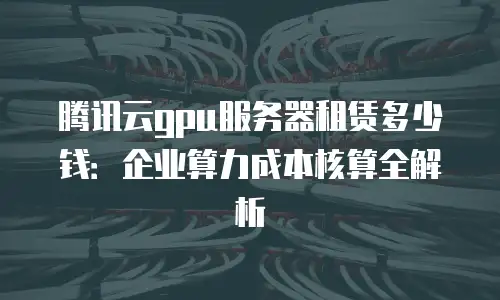 腾讯云gpu服务器租赁多少钱：企业算力成本核算全解析