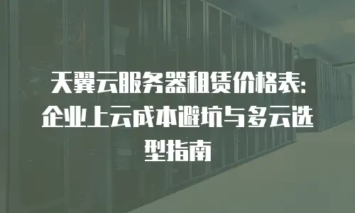 天翼云服务器租赁价格表：企业上云成本避坑与多云选型指南