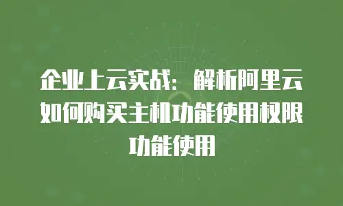 企业上云实战：解析阿里云如何购买主机功能使用权限功能使用