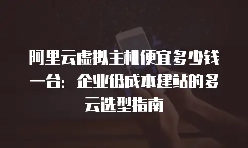 阿里云虚拟主机便宜多少钱一台：企业低成本建站的多云选型指南