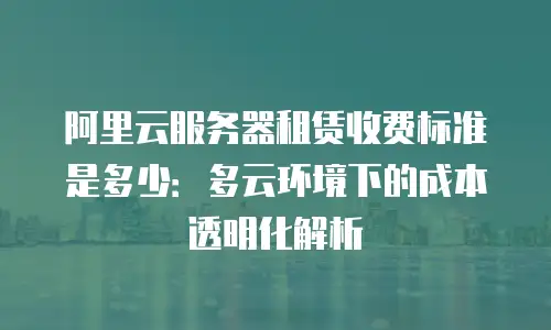 阿里云服务器租赁收费标准是多少：多云环境下的成本透明化解析