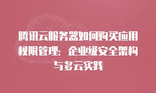 腾讯云服务器如何购买应用权限管理：企业级安全架构与多云实践
