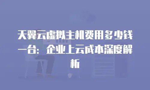 天翼云虚拟主机费用多少钱一台：企业上云成本深度解析