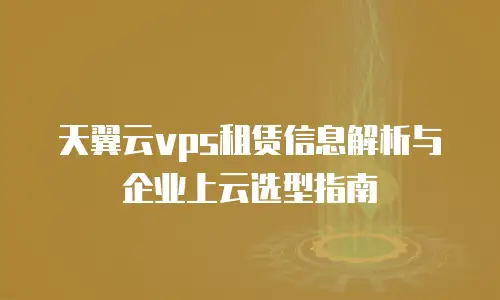 天翼云vps租赁信息解析与企业上云选型指南