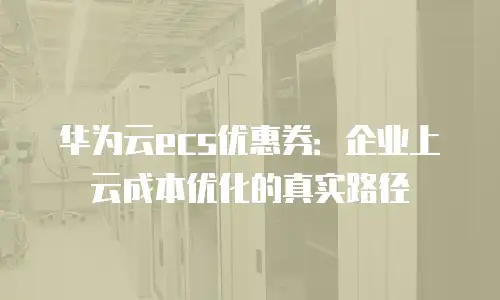华为云ecs优惠券：企业上云成本优化的真实路径