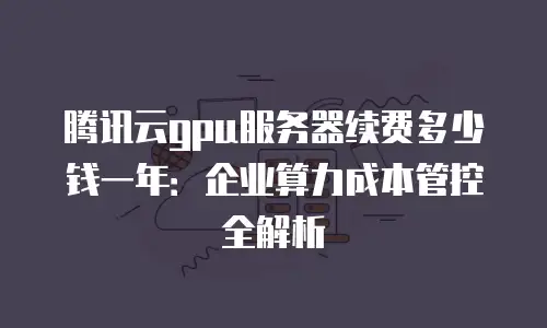 腾讯云gpu服务器续费多少钱一年：企业算力成本管控全解析