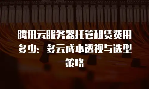 腾讯云服务器托管租赁费用多少：多云成本透视与选型策略