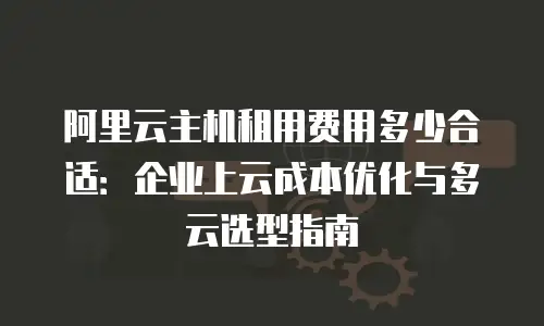 阿里云主机租用费用多少合适：企业上云成本优化与多云选型指南
