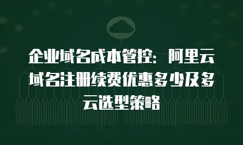 企业域名成本管控：阿里云域名注册续费优惠多少及多云选型策略