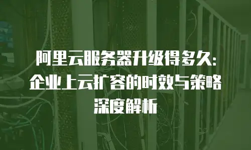 阿里云服务器升级得多久：企业上云扩容的时效与策略深度解析