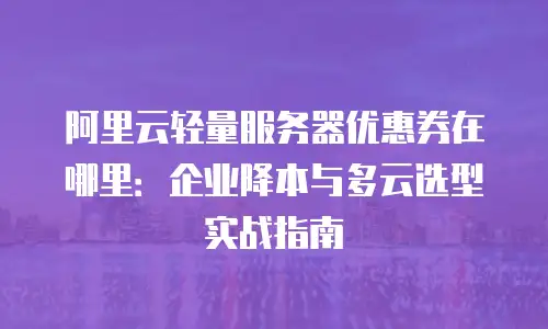 阿里云轻量服务器优惠券在哪里：企业降本与多云选型实战指南