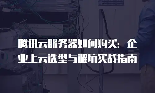 腾讯云服务器如何购买：企业上云选型与避坑实战指南