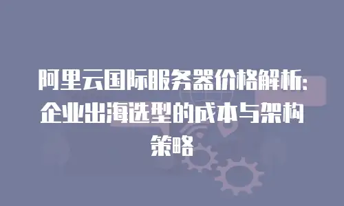 阿里云国际服务器价格解析：企业出海选型的成本与架构策略