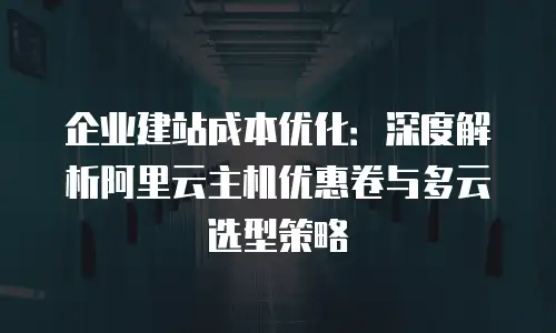 企业建站成本优化：深度解析阿里云主机优惠卷与多云选型策略
