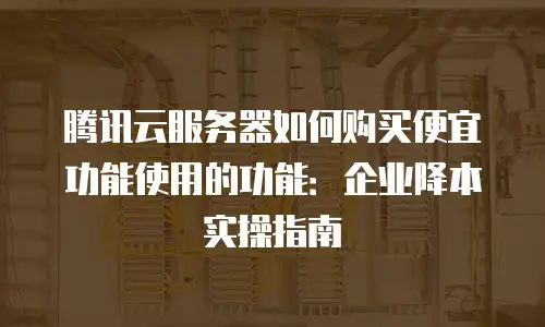 腾讯云服务器如何购买便宜功能使用的功能：企业降本实操指南