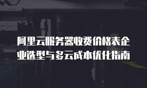 阿里云服务器收费价格表企业选型与多云成本优化指南