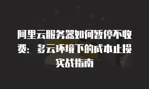 阿里云服务器如何暂停不收费：多云环境下的成本止损实战指南